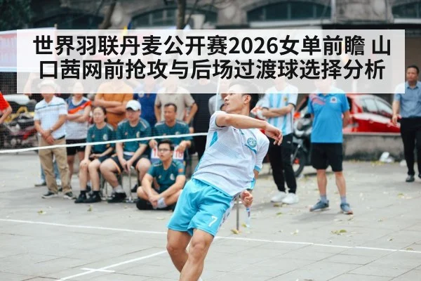世界羽联丹麦公开赛2026女单前瞻 山口茜网前抢攻与后场过渡球选择分析